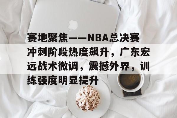 爱游戏-赛地聚焦——NBA总决赛冲刺阶段热度飙升，广东宏远战术微调，震撼外界，训练强度明显提升的简单介绍